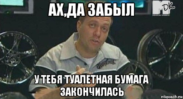 ах,да забыл у тебя туалетная бумага закончилась