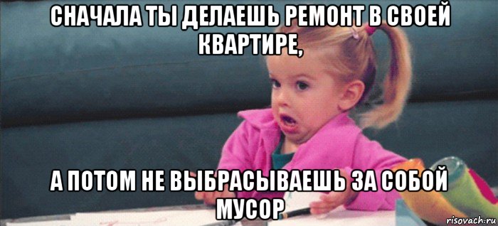 сначала ты делаешь ремонт в своей квартире, а потом не выбрасываешь за собой мусор, Мем  Ты говоришь (девочка возмущается)