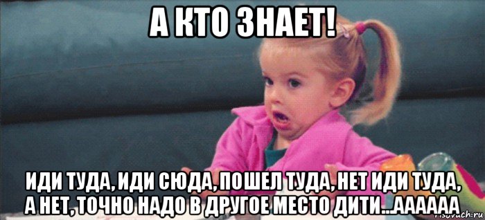 а кто знает! иди туда, иди сюда, пошел туда, нет иди туда, а нет, точно надо в другое место дити...аааааа, Мем  Ты говоришь (девочка возмущается)