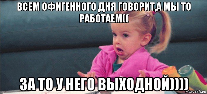 всем офигенного дня говорит,а мы то работаем(( за то у него выходной)))), Мем  Ты говоришь (девочка возмущается)