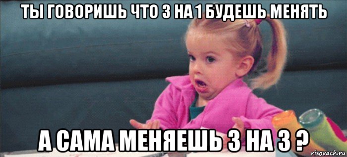 ты говоришь что 3 на 1 будешь менять а сама меняешь 3 на 3 ?, Мем  Ты говоришь (девочка возмущается)