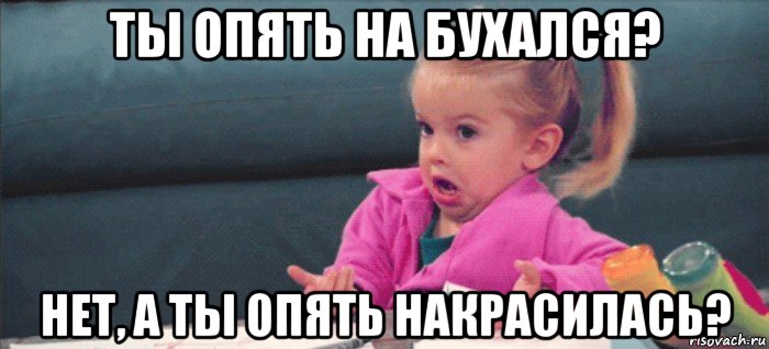 ты опять на бухался? нет, а ты опять накрасилась?, Мем  Ты говоришь (девочка возмущается)