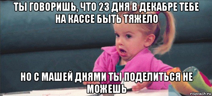 ты говоришь, что 23 дня в декабре тебе на кассе быть тяжело но с машей днями ты поделиться не можешь, Мем  Ты говоришь (девочка возмущается)