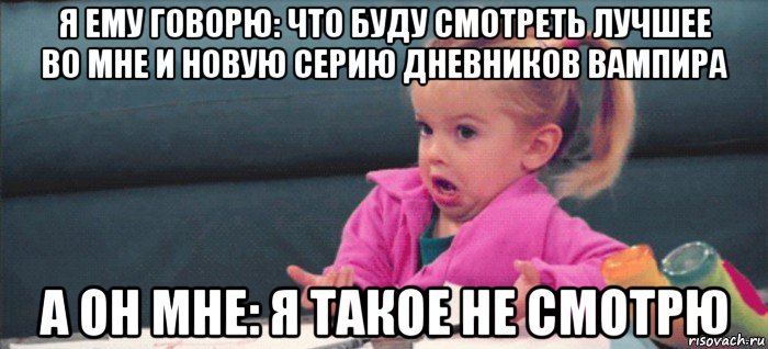 я ему говорю: что буду смотреть лучшее во мне и новую серию дневников вампира а он мне: я такое не смотрю, Мем  Ты говоришь (девочка возмущается)