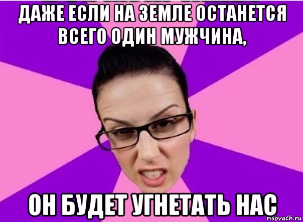 даже если на земле останется всего один мужчина, он будет угнетать нас