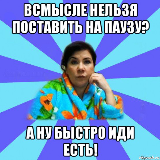 всмысле нельзя поставить на паузу? а ну быстро иди есть!, Мем типичная мама