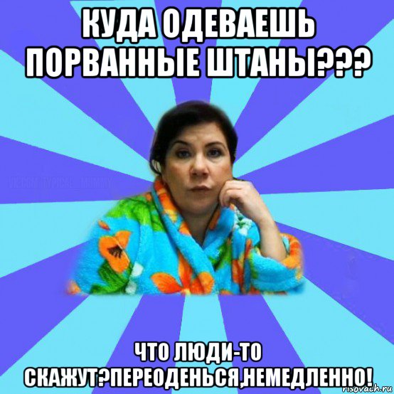 куда одеваешь порванные штаны??? что люди-то скажут?переоденься,немедленно!, Мем типичная мама