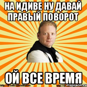 на идиве ну давай правый поворот ОЙ ВСЕ ВРЕМЯ