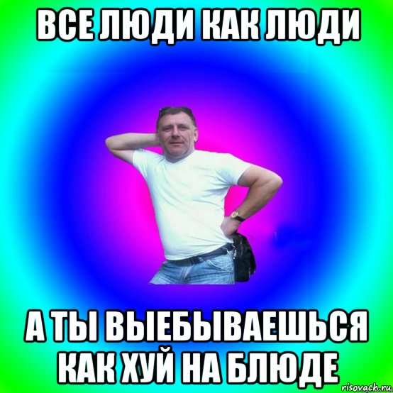 все люди как люди а ты выебываешься как хуй на блюде