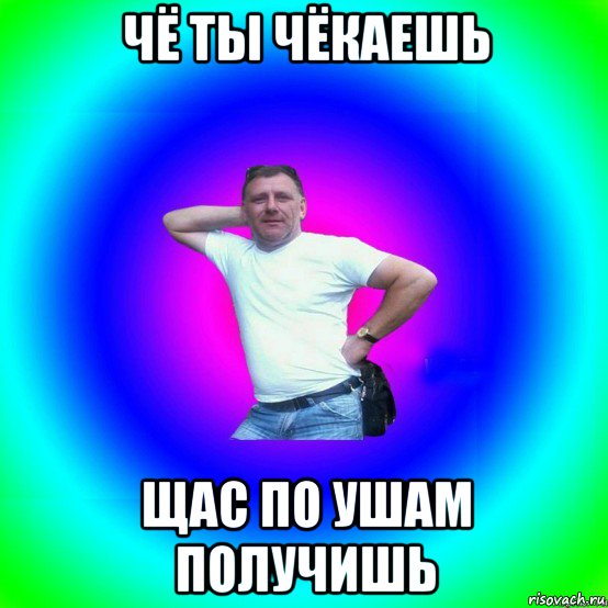 чё ты чёкаешь щас по ушам получишь