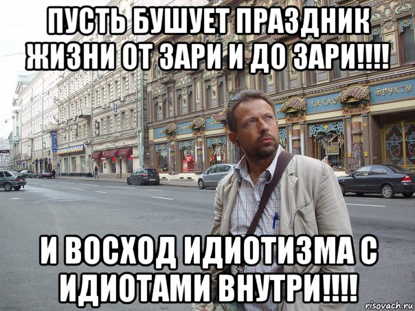 пусть бушует праздник жизни от зари и до зари!!!! и восход идиотизма с идиотами внутри!!!!