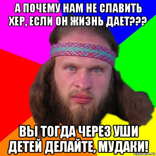 а почему нам не славить хер, если он жизнь дает??? вы тогда через уши детей делайте, мудаки!, Мем Типичный долбослав