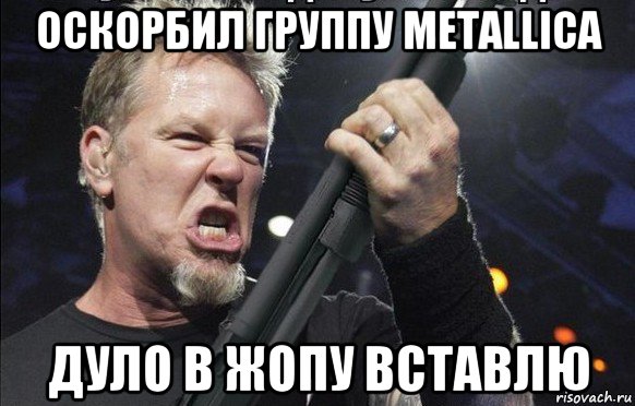 оскорбил группу metallica дуло в жопу вставлю