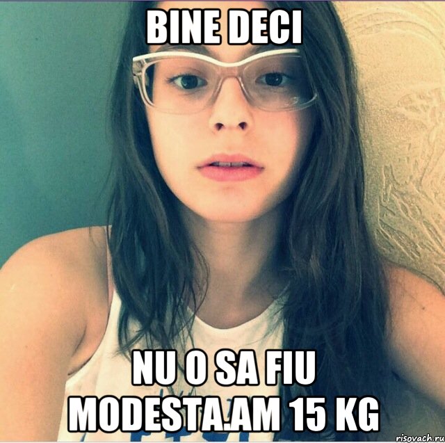 Bine deci Nu o sa fiu modesta.Am 15 kg