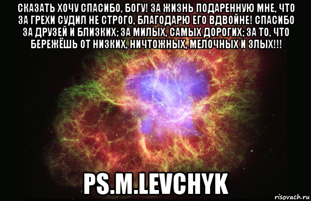 Сказать хочу Спасибо, БОГУ! За жизнь подаренную мне, Что за грехи судил не строго, Благодарю его вдвойне! Спасибо за друзей и близких; За милых, самых дорогих; За то, что бережёшь от Низких, Ничтожных, Мелочных и Злых!!! ps.M.Levchyk, Мем Туманность