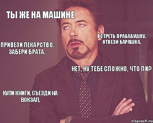 ТЫ ЖЕ НА МАШИНЕ НЕТ, НУ ТЕБЕ СЛОЖНО, ЧТО ЛИ? КУПИ КНИГИ, СЪЕЗДИ НА ВОКЗАЛ,  ВСТРЕТЬ ПРАБАБУШКУ, ОТВЕЗИ БАРАШКА, ПРИВЕЗИ ЛЕКАРСТВО, ЗАБЕРИ БРАТА,, Мем твое выражение лица