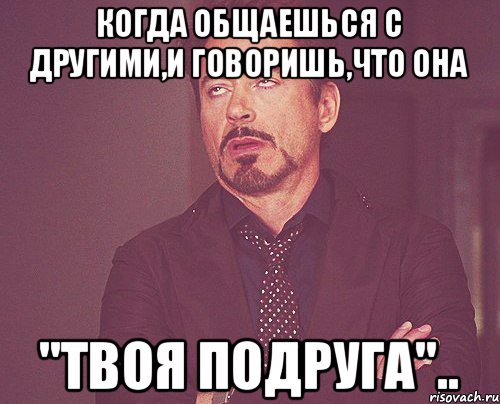 когда общаешься с другими,и говоришь,что она "твоя подруга".., Мем твое выражение лица