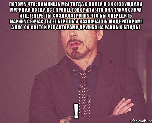 потому что: помнишь мы тогда с Полей в ск оюсуждали Марину,и когда все пронее говорили что она такая сякая итд,теперь ты создала группу что бы опередить Марину,сейчас ты ее берешь и назначаешь МОДЕРАТОРОМ! а нас со Светой РЕДАКТОРАМИ,дружба на равных блядь! !, Мем твое выражение лица
