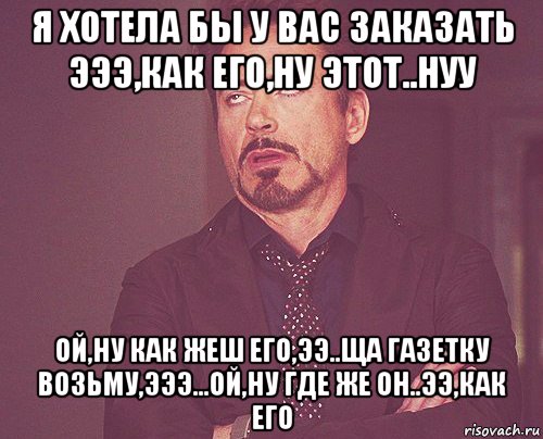 я хотела бы у вас заказать эээ,как его,ну этот..нуу ой,ну как жеш его,ээ..ща газетку возьму,эээ...ой,ну где же он..ээ,как его, Мем твое выражение лица