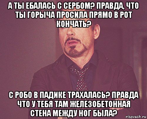 а ты ебалась с сербом? правда, что ты горыча просила прямо в рот кончать? с робо в падике трахалась? правда что у тебя там железобетонная стена между ног была?, Мем твое выражение лица