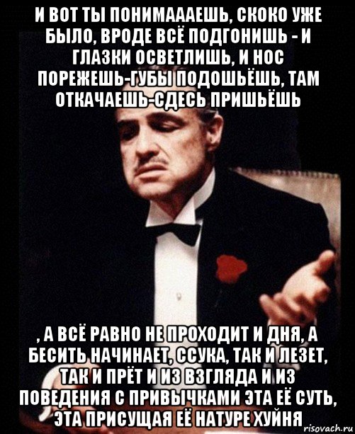 и вот ты понимаааешь, скоко уже было, вроде всё подгонишь - и глазки осветлишь, и нос порежешь-губы подошьёшь, там откачаешь-сдесь пришьёшь , а всё равно не проходит и дня, а бесить начинает, ссука, так и лезет, так и прёт и из взгляда и из поведения с привычками эта её суть, эта присущая её натуре хуйня, Мем ты делаешь это без уважения