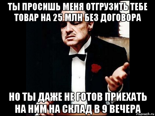 ты просишь меня отгрузить тебе товар на 25 млн без договора но ты даже не готов приехать на ним на склад в 9 вечера, Мем ты делаешь это без уважения