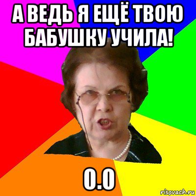 А ведь я ещё твою бабушку учила! 0.0, Мем Типичная училка