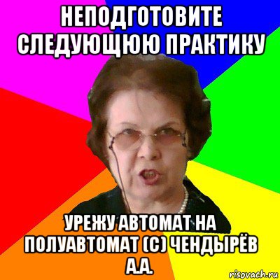 Неподготовите следующюю практику Урежу автомат на полуавтомат (с) Чендырёв А.А., Мем Типичная училка