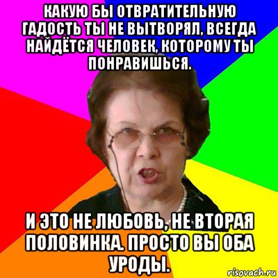 Какую бы отвратительную гадость ты не вытворял, всегда найдётся человек, которому ты понравишься. И это не любовь, не вторая половинка. Просто вы оба уроды., Мем Типичная училка