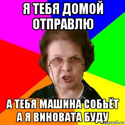 я тебя домой отправлю а тебя машина собьёт а я виновата буду, Мем Типичная училка