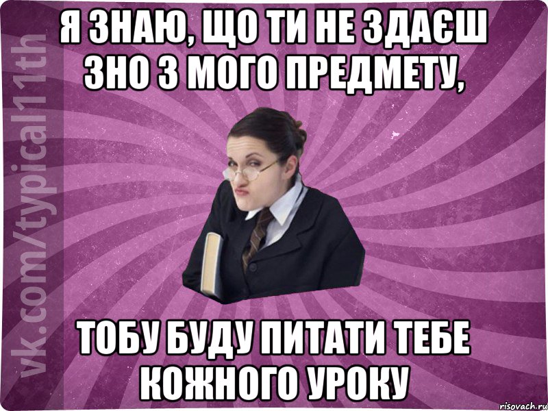 я знаю, що ти не здаєш зно з мого предмету, тобу буду питати тебе кожного уроку