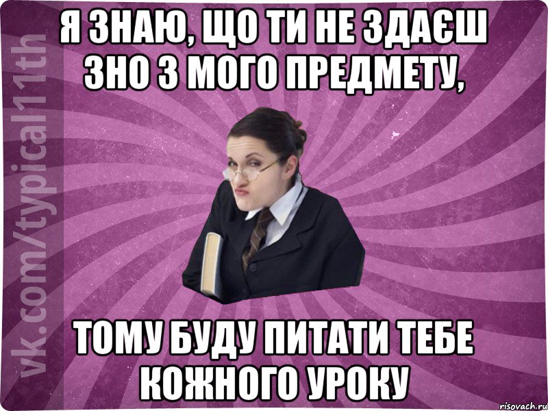 я знаю, що ти не здаєш зно з мого предмету, тому буду питати тебе кожного уроку