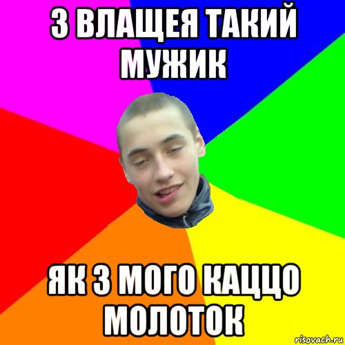 з влащея такий мужик як з мого каццо молоток
