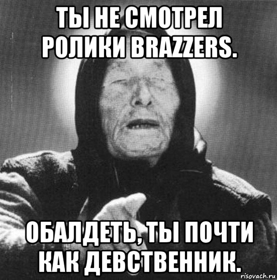 ты не смотрел ролики brazzers. обалдеть, ты почти как девственник.