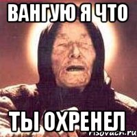 Вангую я что ты ОХРЕНЕЛ