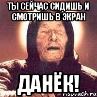 ты сейчас сидишь и смотришь в экран Данёк!