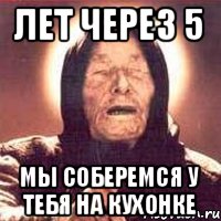 Лет через 5 мы соберемся у тебя на кухонке