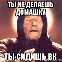 Ты не делаешь домашку ты сидишь вк