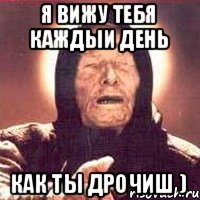 я вижу тебя каждыи день как ты дрочиш )