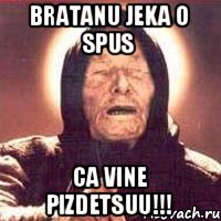 Bratanu Jeka o spus Ca vine PIZDETSUU!!!