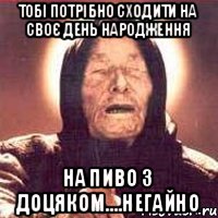 тобі потрібно сходити на своє день народження на пиво з Доцяком....негайно