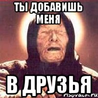 Ты добавишь меня в друзья
