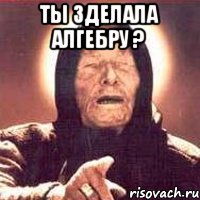 Ты зделала алгебру ? 