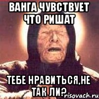 ВАНГА ЧУВСТВУЕТ ЧТО РИШАТ ТЕБЕ НРАВИТЬСЯ,НЕ ТАК ЛИ?
