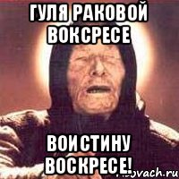 ГУЛЯ РАКОВОЙ ВОКСРЕСЕ ВОИСТИНУ ВОСКРЕСЕ!