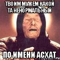 Твоим мужем какой та ненормальный По имени Асхат