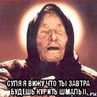  СУЛЯ Я ВИЖУ ЧТО ТЫ ЗАВТРА БУДЕШЬ КУРИТЬ ШМАЛЬ))