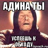 Адина ты успеешь к обходу