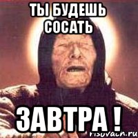 Ты будешь сосать ЗАВТРА !