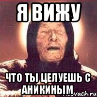 я вижу что ты целуешь с Аникиным